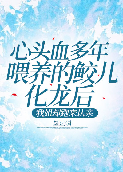 心头血多年喂养的鲛儿化龙后，我姐却跑来认亲